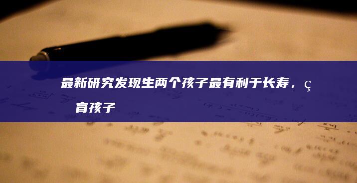 最新研究发现生两个孩子最有利于长寿，生育孩子越少或越多都会缩短寿命，哪些信息值得关注？